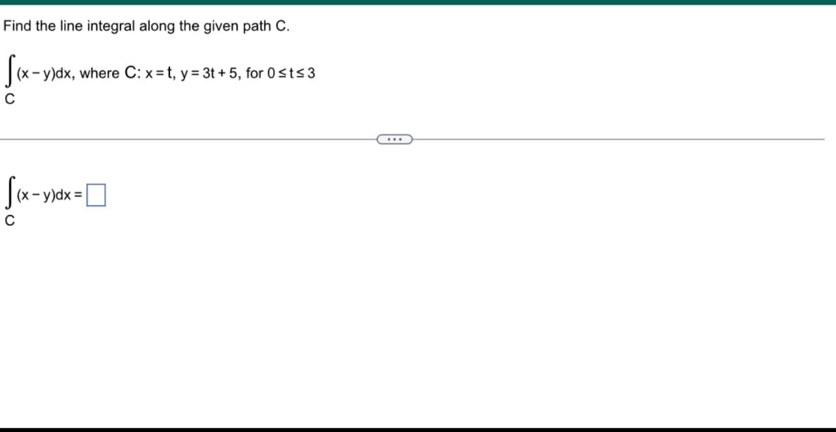 Find the line integral along the given path C.
[(x - y)dx, where C: x=t, y = 3t+5, for 0 ≤t≤3
C
[(x - y)dx=
C