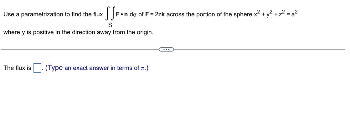 Use a parametrization to find the flux
SS F•n do of F = 2zk across the portion of the sphere x² + y² + z² = a²
where y is positive in the direction away from the origin.
The flux is (Type an exact answer in terms of л.)