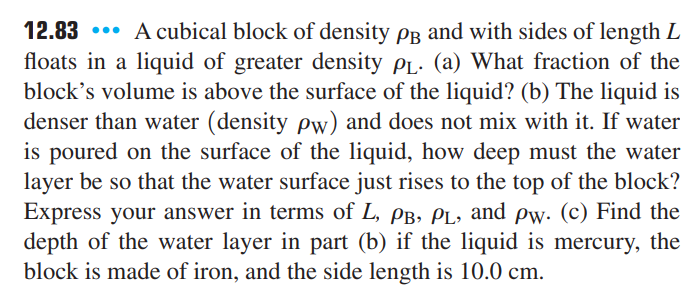 12.83 ... A cubical block of density PB and with sides of length L
floats in a liquid of greater density PL. (a) What fraction of the
block's volume is above the surface of the liquid? (b) The liquid is
denser than water (density pw) and does not mix with it. If water
is poured on the surface of the liquid, how deep must the water
layer be so that the water surface just rises to the top of the block?
Express your answer in terms of L, PB, PL, and pw. (c) Find the
depth of the water layer in part (b) if the liquid is mercury, the
block is made of iron, and the side length is 10.0 cm.