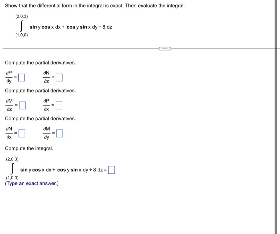 Show that the differential form in the integral is exact. Then evaluate the integral.
(2,0,3)
(1,0,0)
sin y cos x dx + cos y sin x dy + 8 dz
Compute the partial derivatives.
ƏN
dz
Compute the partial derivatives.
ƏN
ƏM
dz
Compute the partial derivatives.
ƏM
Compute the integral.
(2,0,3)
sin y cos x dx + cos y sin x dy + 8 dz = |
(1,0,0)
(Type an exact answer.)