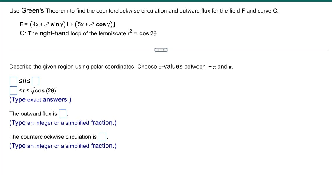 Use Green's Theorem to find the counterclockwise circulation and outward flux for the field F and curve C.
F= (4x + ex siny)i + (5x + ex cos y
sy)j
C: The right-hand loop of the lemniscate r² = cos 20
Describe the given region using polar coordinates. Choose 0-values between - and .
<0<
≤r≤√cos (20)
(Type exact answers.)
The outward flux is.
(Type an integer or a simplified fraction.)
The counterclockwise circulation is.
(Type an integer or a simplified fraction.)