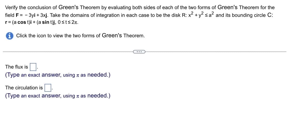Verify the conclusion of Green's Theorem by evaluating both sides of each of the two forms of Green's Theorem for the
field F = -3yi + 3xj. Take the domains of integration in each case to be the disk R: x² + y² ≤a² and its bounding circle C:
r = (a cos t)i + (a sin t)j, 0≤t≤ 2π.
Click the icon to view the two forms of Green's Theorem.
The flux is
(Type an exact answer, using as needed.)
The circulation is.
(Type an exact answer, using as needed.)