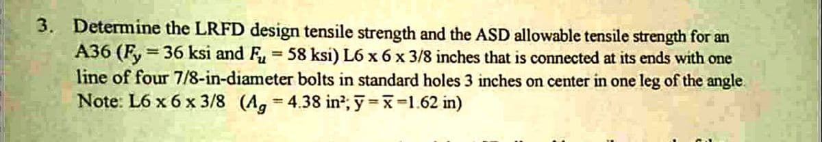 3. Determine the LRFD design tensile strength and the ASD allowable tensile strength for an
A36 (Fy= 36 ksi and Fu = 58 ksi) L6 x 6 x 3/8 inches that is connected at its ends with one
line of four 7/8-in-diameter bolts in standard holes 3 inches on center in one leg of the angle.
Note: L6 x 6 x 3/8 (Ag = 4.38 in²; y = x=1.62 in)