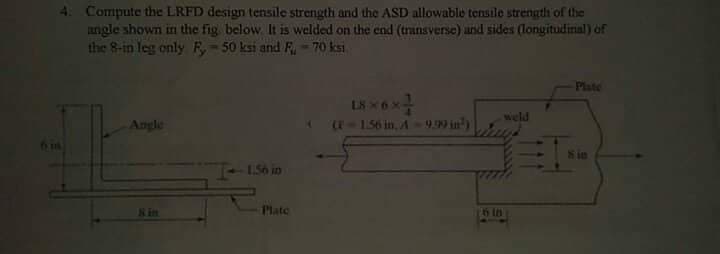 4. Compute the LRFD design tensile strength and the ASD allowable tensile strength of the
angle shown in the fig. below. It is welded on the end (transverse) and sides (longitudinal) of
the 8-in leg only F, 50 ksi and F, -70 ksi
Plate
L8X6X
weld
Angle
(-1.56 in, A-9.99 in)
618
1.56 in
Plate
Sin