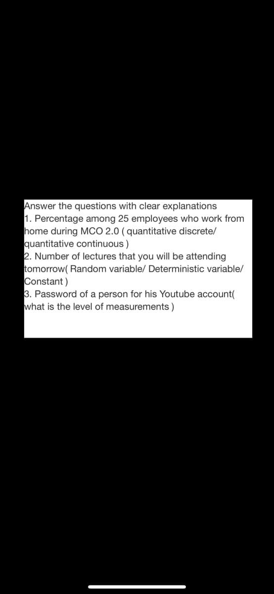 Answer the questions with clear explanations
1. Percentage among 25 employees who work from
home during McO 2.0 ( quantitative discrete/
quantitative continuous )
2. Number of lectures that you will be attending
tomorrow( Random variable/ Deterministic variable/
Constant)
3. Password of a person for his Youtube account(
what is the level of measurements )
