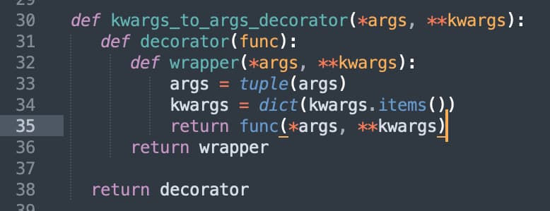 30
31
32
33
34
35
36
37
38
30
def kwargs_to_args_decorator(*args, **kwargs):
def decorator (func):
def wrapper(*args, **kwargs):
args = tuple (args)
kwargs = dict(kwargs. items()₁)
return func(*args, **kwargs)
return wrapper
return decorator