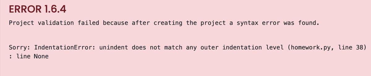 ERROR 1.6.4
Project validation failed because after creating the project a syntax error was found.
Sorry: IndentationError: unindent does not match any outer indentation level (homework.py, line 38)
: line None