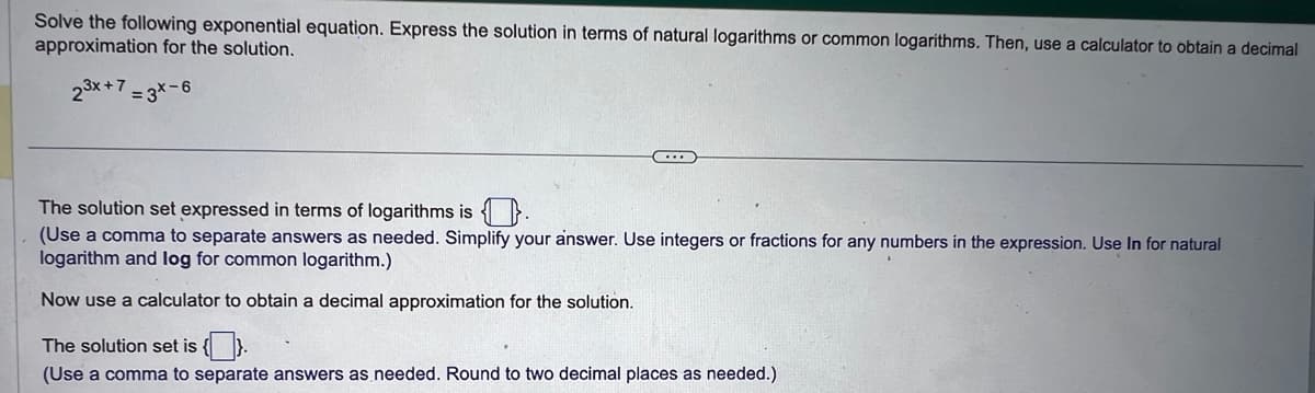 Solve the following exponential equation. Express the solution in terms of natural logarithms or common logarithms. Then, use a calculator to obtain a decimal
approximation for the solution.
2³x + 7 = 3X-6
…..
The solution set expressed in terms of logarithms is
(Use a comma to separate answers as needed. Simplify your answer. Use integers or fractions for any numbers in the expression. Use In for natural
logarithm and log for common logarithm.)
Now use a calculator to obtain a decimal approximation for the solution.
The solution set is {}.
(Use a comma to separate answers as needed. Round to two decimal places as needed.)