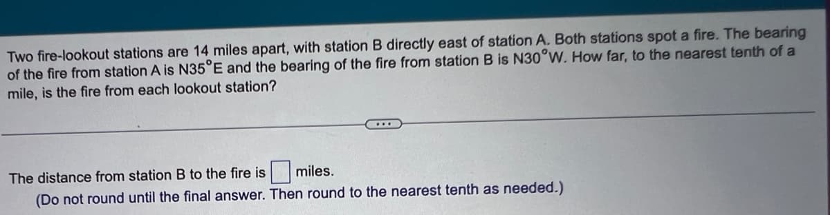 Two fire-lookout stations are 14 miles apart, with station B directly east of station A. Both stations spot a fire. The bearing
of the fire from station A is N35°E and the bearing of the fire from station B is N30°W. How far, to the nearest tenth of a
mile, is the fire from each lookout station?
...
The distance from station B to the fire is
miles.
(Do not round until the final answer. Then round to the nearest tenth as needed.)