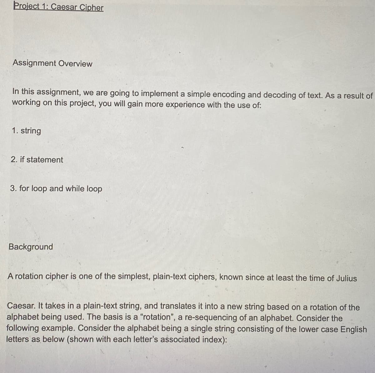 Project 1: Caesar Cipher
Assignment Overview
In this assignment, we are going to implement a simple encoding and decoding of text. As a result of
working on this project, you will gain more experience with the use of:
1. string
2. if statement
3. for loop and while loop
Background
A rotation cipher is one of the simplest, plain-text ciphers, known since at least the time of Julius
Caesar. It takes in a plain-text string, and translates it into a new string based on a rotation of the
alphabet being used. The basis is a "rotation", a re-sequencing of an alphabet. Consider the
following example. Consider the alphabet being a single string consisting of the lower case English
letters as below (shown with each letter's associated index):
