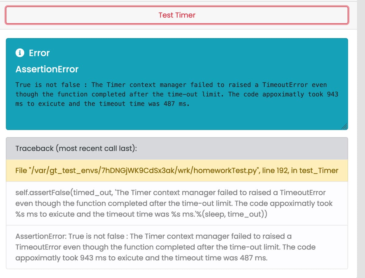 Test Timer
✪ Error
AssertionError
True is not false : The Timer context manager failed to raised a TimeoutError even
though the function completed after the time-out limit. The code appoximatly took 943
ms to exicute and the timeout time was 487 ms.
Traceback (most recent call last):
File "/var/gt_test_envs/7hDNGjWK9CdSx3ak/wrk/homeworkTest.py",
line 192, in test_Timer
self.assertFalse (timed_out, 'The Timer context manager failed to raised a TimeoutError
even though the function completed after the time-out limit. The code appoximatly took
%s ms to exicute and the timeout time was %s ms. %(sleep, time_out))
AssertionError: True is not false : The Timer context manager failed to raised a
TimeoutError even though the function completed after the time-out limit. The code
appoximatly took 943 ms to exicute and the timeout time was 487 ms.