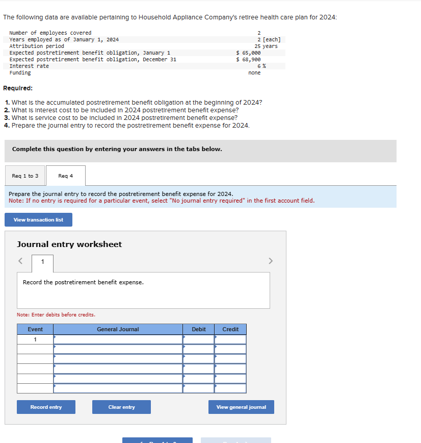 The following data are available pertaining to Household Appliance Company's retiree health care plan for 2024:
Number of employees covered
Years employed as of January 1, 2024
Attribution period
Expected postretirement benefit obligation, January 1
Expected postretirement benefit obligation, December 31
Interest rate
Funding
Complete this question by entering your answers in the tabs below.
Req 1 to 3
Req 4
Required:
1. What is the accumulated postretirement benefit obligation at the beginning of 2024?
2. What is interest cost to be included in 2024 postretirement benefit expense?
3. What is service cost to be included in 2024 postretirement benefit expense?
4. Prepare the Journal entry to record the postretirement benefit expense for 2024.
View transaction list
Journal entry worksheet
< 1
Record the postretirement benefit expense.
Prepare the journal entry to record the postretirement benefit expense for 2024.
Note: If no entry is required for a particular event, select "No journal entry required" in the first account field.
Note: Enter debits before credits.
Event
1
Record entry
General Journal
Clear entry
2
2 [each]
25 years
$ 65,000
$ 68,900
Debit
6%
Credit
none
View general journal