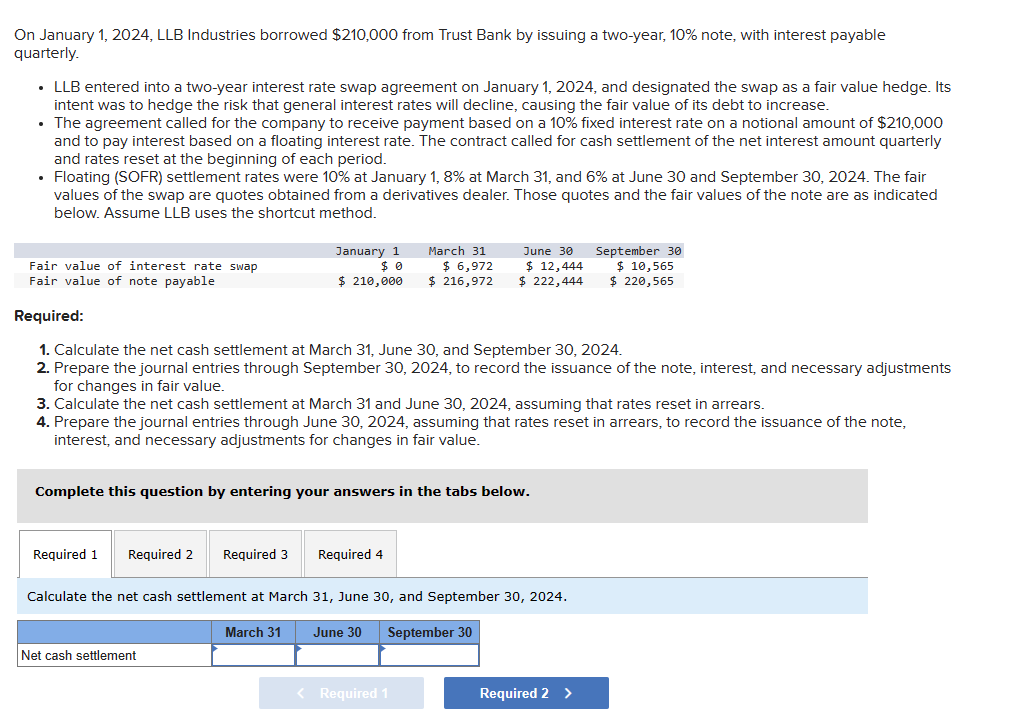 On January 1, 2024, LLB Industries borrowed $210,000 from Trust Bank by issuing a two-year, 10% note, with interest payable
quarterly.
⚫ LLB entered into a two-year interest rate swap agreement on January 1, 2024, and designated the swap as a fair value hedge. Its
intent was to hedge the risk that general interest rates will decline, causing the fair value of its debt to increase.
• The agreement called for the company to receive payment based on a 10% fixed interest rate on a notional amount of $210,000
and to pay interest based on a floating interest rate. The contract called for cash settlement of the net interest amount quarterly
and rates reset at the beginning of each period.
• Floating (SOFR) settlement rates were 10% at January 1, 8% at March 31, and 6% at June 30 and September 30, 2024. The fair
values of the swap are quotes obtained from a derivatives dealer. Those quotes and the fair values of the note are as indicated
below. Assume LLB uses the shortcut method.
Fair value of interest rate swap
Fair value of note payable
January 1
$ 0
$ 210,000
March 31
$ 6,972
$ 216,972
June 30
$ 12,444
$ 222,444
September 30
$ 10,565
$ 220,565
Required:
1. Calculate the net cash settlement at March 31, June 30, and September 30, 2024.
2. Prepare the journal entries through September 30, 2024, to record the issuance of the note, interest, and necessary adjustments
for changes in fair value.
3. Calculate the net cash settlement at March 31 and June 30, 2024, assuming that rates reset in arrears.
4. Prepare the journal entries through June 30, 2024, assuming that rates reset in arrears, to record the issuance of the note,
interest, and necessary adjustments for changes in fair value.
Complete this question by entering your answers in the tabs below.
Required 1 Required 2 Required 3 Required 4
Calculate the net cash settlement at March 31, June 30, and September 30, 2024.
Net cash settlement
March 31
June 30 September 30
< Required 1
Required 2 >