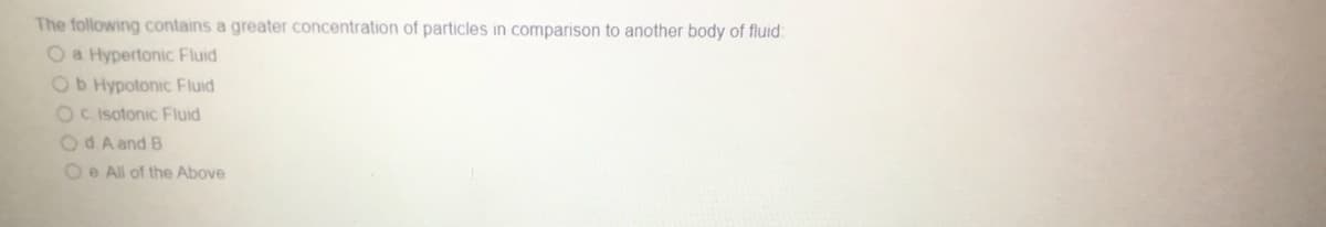 The following contains a greater concentration of particles in comparison to another body of fluid:
O a Hypertonic Fluid
Ob Hypotonic Fluid
Oc Isotonic Fluid
Od A and B
O e All of the Above