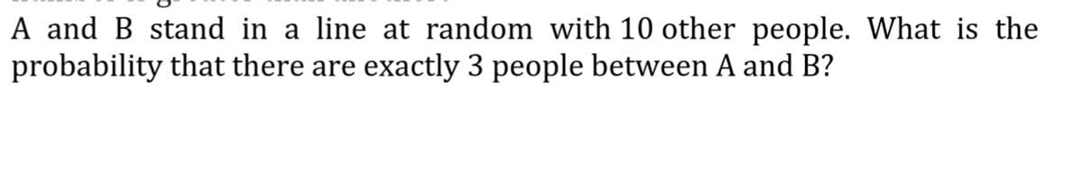 A and B stand in a line at random with 10 other people. What is the
probability that there are exactly 3 people between A and B?
