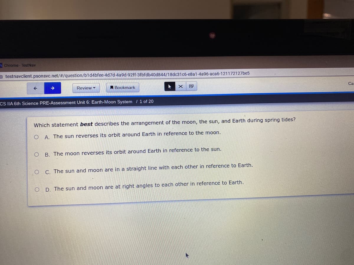 N Chrome- TestNav
a testnavclient.psonsvc.net/#/question/b1d4bfee-4d7d-4a9d-92ff-3fbfdb40d844/18dc31c6-e8a1-4a96-aca6-121172127be5
Review -
A Bookmark
Ca
CS IIA 6th Science PRE-Assessment Unit 6: Earth-Moon System / 1 of 20
Which statement best describes the arrangement of the moon, the sun, and Earth during spring tides?
O A. The sun reverses its orbit around Earth in reference to the moon.
B. The moon reverses its orbit around Earth in reference to the sun.
O C. The sun and moon are in a straight line with each other in reference to Earth.
D. The sun and moon are at right angles to each other in reference to Earth.
