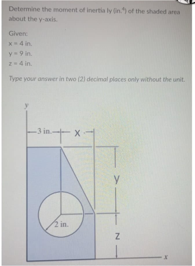 Determine the moment of inertia ly (in.4) of the shaded area
about the y-axis.
Given:
x = 4 in.
y = 9 in.
z = 4 in.
Type your answer in two (2) decimal places only without the unit.
-3 in..
+ -X-
x-
2 in.
у
Z
X