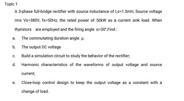 Topic 1
A 3-phase full-bridge rectifier with source inductance of Ls=1.5mH, Source voltage
rms Vs-380V, fs=50HZ, the rated power of 50kW as a current sink load. When
thyristors are employed and the firing angle a=30°,Find :
a.
The commutating duration angle p.
b.
The output DC voltage
C.
Build a simulation circuit to study the behavior of the rectifier;
d.
Harmonic characteristics of the waveforms of output voltage and source
current;
е.
Close-loop control design to keep the output voltage as a constant with a
change of load.
