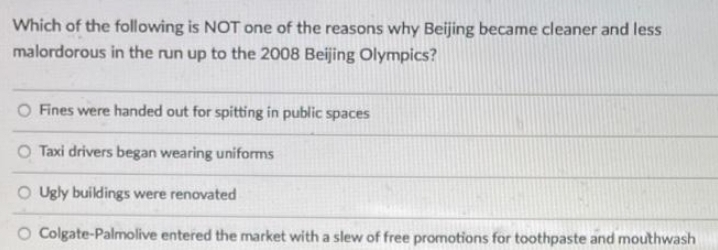 Which of the following is NOT one of the reasons why Beijing became cleaner and less
malordorous in the run up to the 2008 Beijing Olympics?
Fines were handed out for spitting in public spaces
O Taxi drivers began wearing uniforms
O Ugly buildings were renovated
O Colgate-Palmolive entered the market with a slew of free promotions for toothpaste and mouthwash