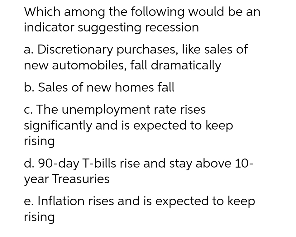 Which among the following would be an
indicator suggesting recession
a. Discretionary purchases, like sales of
new automobiles, fall dramatically
b. Sales of new homes fall
c. The unemployment rate rises
significantly and is expected to keep
rising
d. 90-day T-bills rise and stay above 10-
year Treasuries
e. Inflation rises and is expected to keep
rising
