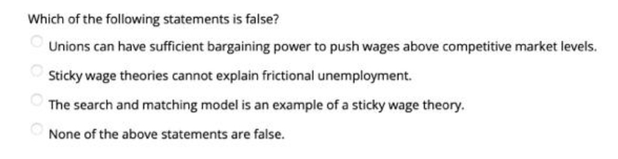 Which of the following statements is false?
Unions can have sufficient bargaining power to push wages above competitive market levels.
Sticky wage theories cannot explain frictional unemployment.
The search and matching model is an example of a sticky wage theory.
None of the above statements are false.