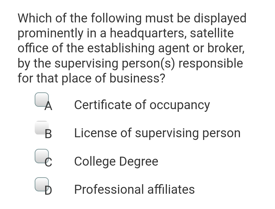 Which of the following must be displayed
prominently in a headquarters, satellite
office of the establishing agent or broker,
by the supervising person(s) responsible
for that place of business?
À
Certificate of occupancy
B
License of supervising person
C
College Degree
B
Professional affiliates