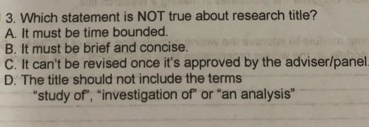 3. Which statement is NOT true about research title?
A. It must be time bounded.
B. It must be brief and concise.
C. It can't be revised once it's approved by the adviser/panel.
D. The title should not include the terms
"study of", "investigation of" or "an analysis"
