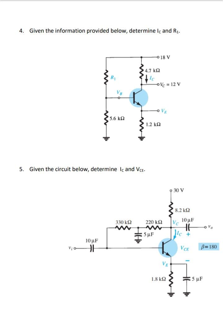 4. Given the information provided below, determine Ic and R₁.
018 V
R₁
VB
<5.6 ΚΩ
5. Given the circuit below, determine Ic and VCE.
330 ΚΩ
www
10 μF
HH
Vi
'4.7 ΚΩ
le
-Vc = 12 V
VE
[ 1.2 ΚΩ
220 ΚΩ
5 μF
VE
1.8 ΚΩ
9 30 V
| 8.2 ΚΩ
Vc
ww
10 µF
HH
lec
+
VCE
-0%
B=180
5 UF
