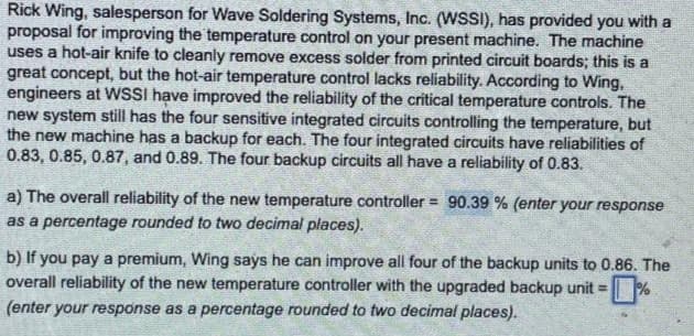 Rick Wing, salesperson for Wave Soldering Systems, Inc. (WSSI), has provided you with a
proposal for improving the temperature control on your present machine. The machine
uses a hot-air knife to cleanly remove excess solder from printed circuit boards; this is a
great concept, but the hot-air temperature control lacks reliability. According to Wing.
engineers at WSSI have improved the reliability of the critical temperature controls. The
new system still has the four sensitive integrated circuits controlling the temperature, but
the new machine has a backup for each. The four integrated circuits have reliabilities of
0.83, 0.85, 0.87, and 0.89. The four backup circuits all have a reliability of 0.83.
a) The overall reliability of the new temperature controller= 90.39 % (enter your response
as a percentage rounded to two decimal places).
b) If you pay a premium, Wing says he can improve all four of the backup units to 0.86. The
overall reliability of the new temperature controller with the upgraded backup unit =
(enter your response as a percentage rounded to two decimal places).