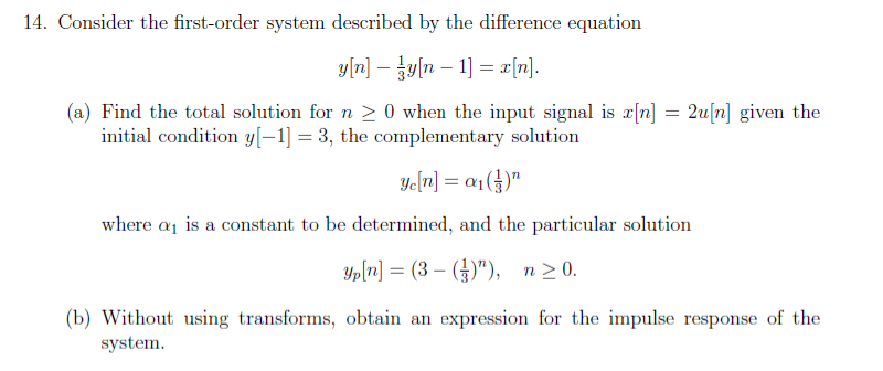 14. Consider the first-order system described by the difference equation
y[r] – {y[n – 1) = r[n].
(a) Find the total solution for n > 0 when the input signal is x[n] = 2u[n] given the
initial condition y[–1] = 3, the complementary solution
Ye[r] = a1(})"
where a is a constant to be determined, and the particular solution
Yp[n] = (3 – (})"), n>0.
%3D
(b) Without using transforms, obtain an expression for the impulse response of the
system.

