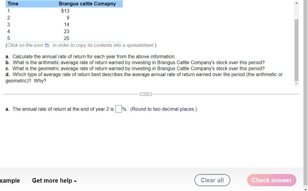 Time
Brangus cattle Comapny
1
$13
2
9
3
14
4
23
5
25
(Click on the icon in order to copy its contents into a spreadsheet.)
a. Calculate the annual rate of return for each year from the above information.
b. What is the arithmetic average rate of return earned by investing in Brangus Cattle Company's stock over this period?
c. What is the geometric average rate of return earned by investing in Brangus Cattle Company's stock over this period?
d. Which type of average rate of return best describes the average annual rate of return earned over the period (the arithmetic or
geometric)? Why?
C...
a. The annual rate of return at the end of year 2 is%. (Round to two decimal places.)
xample Get more help.
Clear all
Check answer