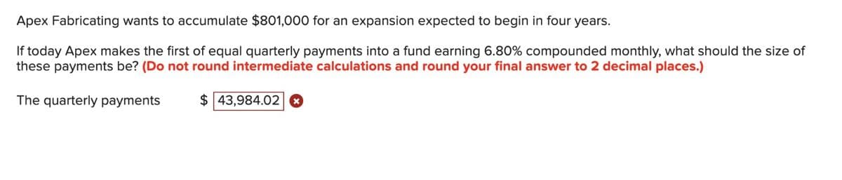Apex Fabricating wants to accumulate $801,000 for an expansion expected to begin in four years.
If today Apex makes the first of equal quarterly payments into a fund earning 6.80% compounded monthly, what should the size of
these payments be? (Do not round intermediate calculations and round your final answer to 2 decimal places.)
The quarterly payments
$ 43,984.02