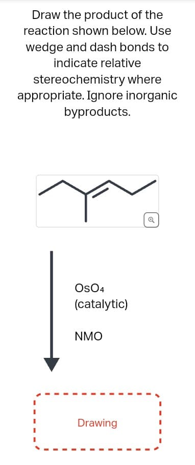 Draw the product of the
reaction shown below. Use
wedge and dash bonds to
indicate relative
stereochemistry where
appropriate. Ignore inorganic
byproducts.
OSO4
(catalytic)
NMO
Drawing
Q