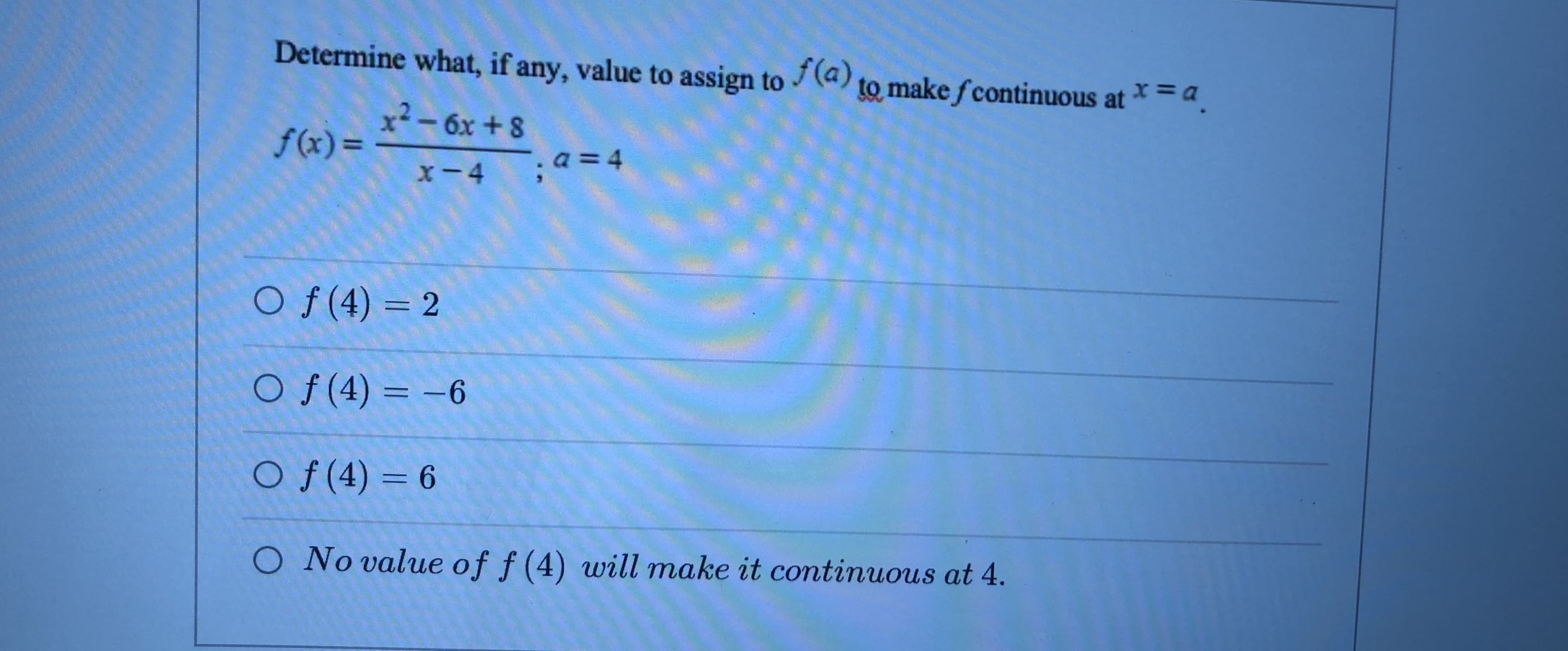 Determine what, if any, value to assign to (a) to make fcontinuous at *=a.
x²- 6x + 8
f(x)=
.a = 4
x-4
O f (4) = 2
Of (4) = -6
O f(4) = 6
O No value of f (4) will make it continuous at 4.
