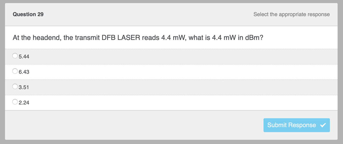 Select the appropriate response
Submit Response
Question 29
At the headend, the transmit DFB LASER reads 4.4 mW, what is 4.4 mW in dBm?
5.44
6.43
3.51
2.24