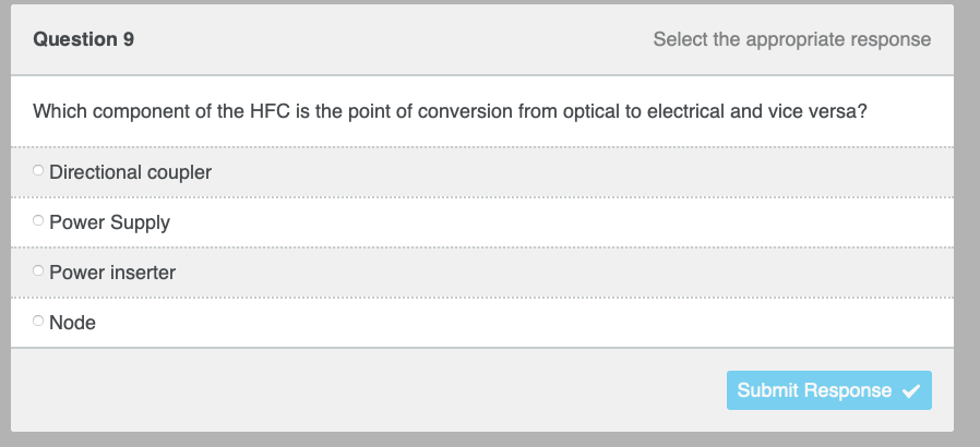 Question 9
Which component of the HFC is the point of conversion from optical to electrical and vice versa?
Directional coupler
O Power Supply
Power inserter
Select the appropriate response
Node
Submit Response ✓