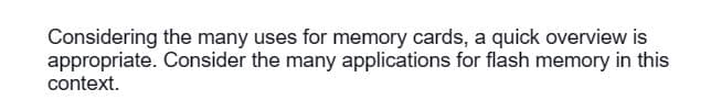 Considering the many uses for memory cards, a quick overview is
appropriate. Consider the many applications for flash memory in this
context.