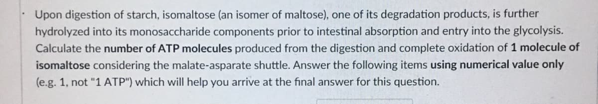 Upon digestion of starch, isomaltose (an isomer of maltose), one of its degradation products, is further
hydrolyzed into its monosaccharide components prior to intestinal absorption and entry into the glycolysis.
Calculate the number of ATP molecules produced from the digestion and complete oxidation of 1 molecule of
isomaltose considering the malate-asparate shuttle. Answer the following items using numerical value only
(e.g. 1, not "1 ATP") which will help you arrive at the final answer for this question.
