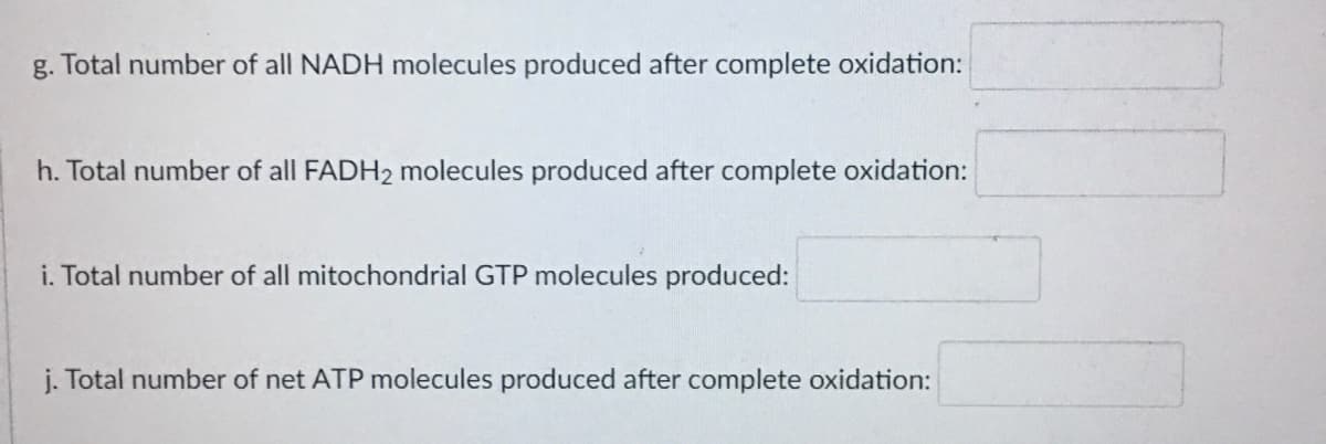 g. Total number of all NADH molecules produced after complete oxidation:
h. Total number of all FADH2 molecules produced after complete oxidation:
i. Total number of all mitochondrial GTP molecules produced:
j. Total number of net ATP molecules produced after complete oxidation:
