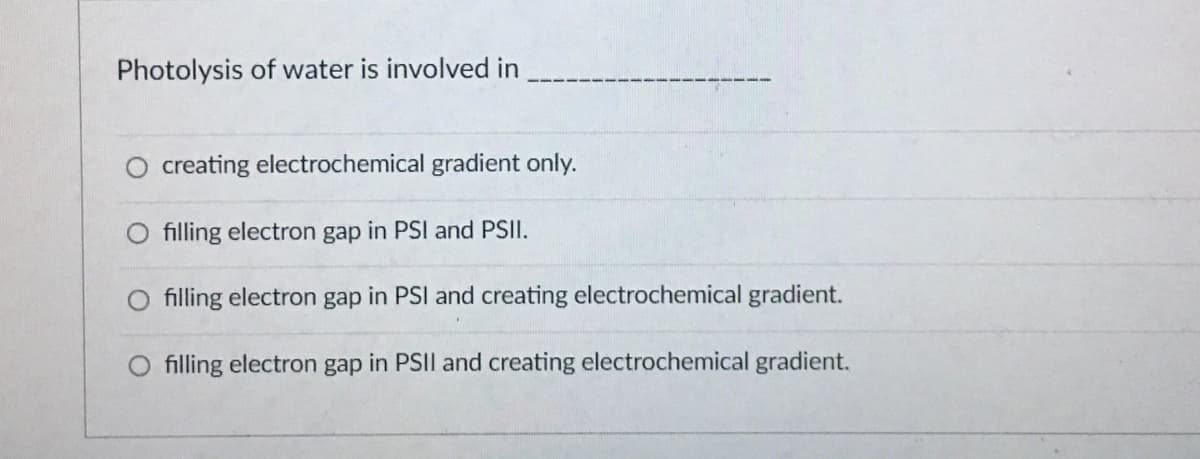 Photolysis of water is involved in
creating electrochemical gradient only.
filling electron gap in PSI and PSII.
filling electron gap in PSI and creating electrochemical gradient.
O filling electron gap in PSII and creating electrochemical gradient.
