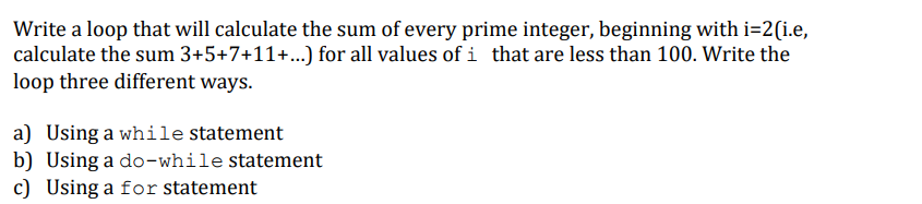 Write a loop that will calculate the sum of every prime integer, beginning with i=2(i.e,
calculate the sum 3+5+7+11+..) for all values of i that are less than 100. Write the
loop three different ways.
a) Using a while statement
b) Using a do-while statement
c) Using a for statement
