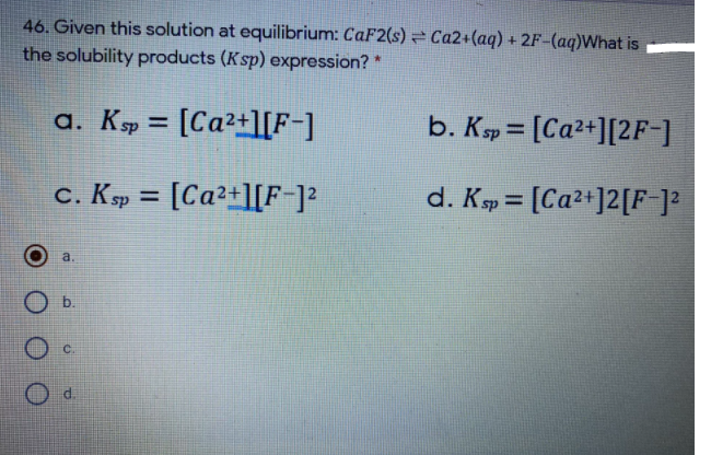 46. Given this solution at equilibrium: CaF2(s) = Ca2+(aq) + 2F-(aq)What is
the solubility products (Ksp) expression? *
a. Ksp =
[Ca²+][F-]
b. Ksp = [Ca2+][2F-]
%3D
c. Kp = [Ca²+][F-]?
d. Ksp = [Ca²+]2[F ]?
%3D
a.
d.
