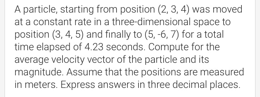 A particle, starting from position (2, 3, 4) was moved
at a constant rate in a three-dimensional space to
position (3, 4, 5) and finally to (5, -6, 7) for a total
time elapsed of 4.23 seconds. Compute for the
average velocity vector of the particle and its
magnitude. Assume that the positions are measured
in meters. Express answers in three decimal places.
