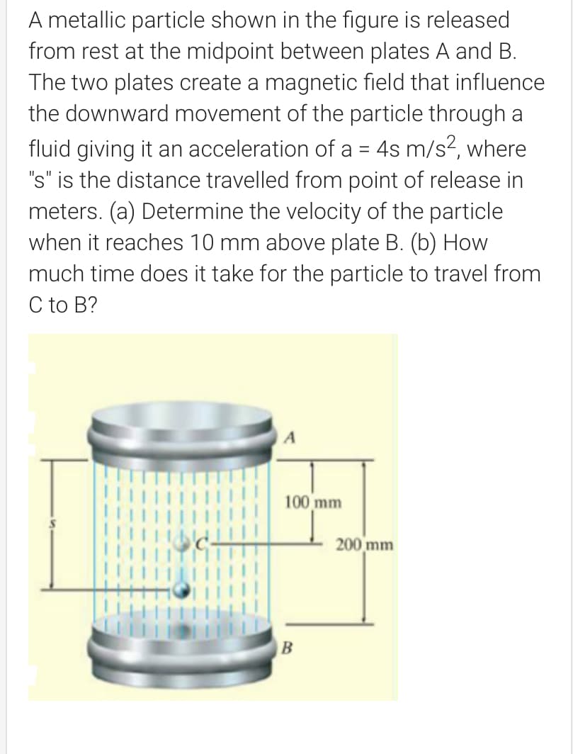 A metallic particle shown in the figure is released
from rest at the midpoint between plates A and B.
The two plates create a magnetic field that influence
the downward movement of the particle through a
fluid giving it an acceleration of a = 4s m/s?, where
"s" is the distance travelled from point of release in
meters. (a) Determine the velocity of the particle
when it reaches 10 mm above plate B. (b) How
much time does it take for the particle to travel from
C to B?
100 mm
200 mm
