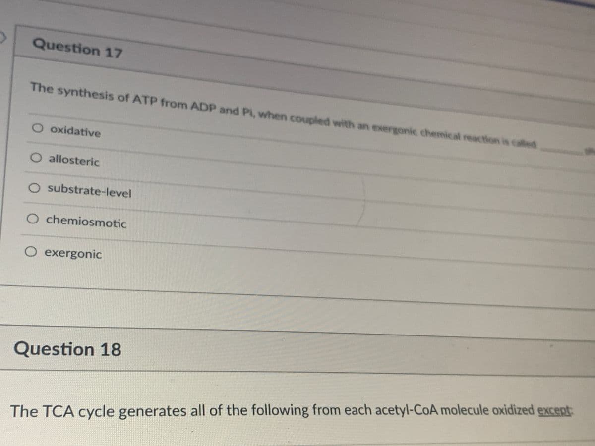 Question 17
The synthesis of ATP from ADP and Pi, when coupled with an exergonic chemical reaction is called
O oxidative
O allosteric
O substrate-level
O chemiosmotic
O exergonic
Question 18
The TCA cycle generates all of the following from each acetyl-CoA molecule oxidized except:
