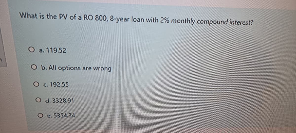 What is the PV of a RO 800, 8-year loan with 2% monthly compound interest?
O a. 119.52
O b. All options are wrong
O c. 192.55
O d. 3328.91
O e. 5354.34
