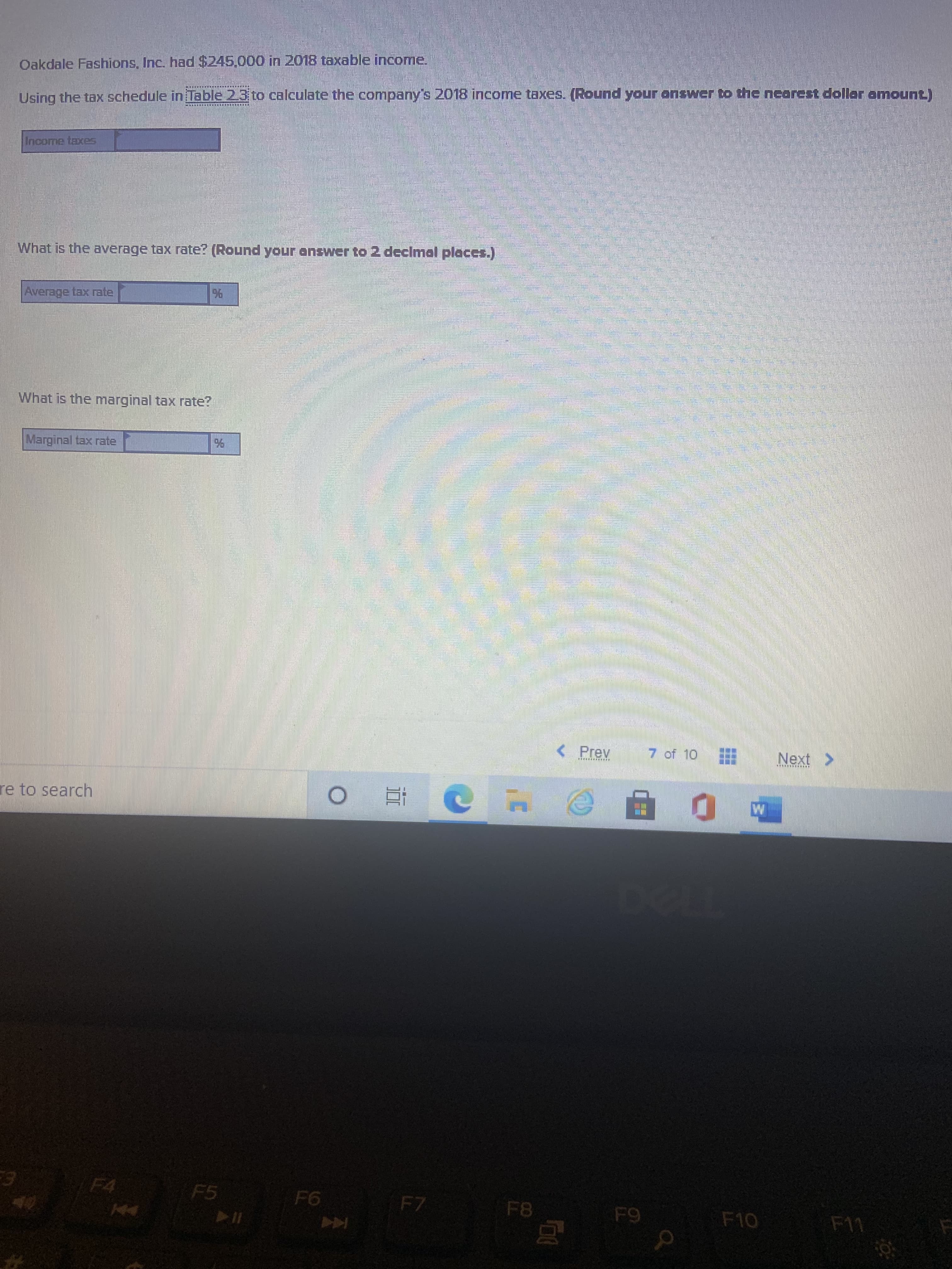 Oakdale Fashions, Inc. had $245.000 in 2018 taxable income.
Using the tax schedule in Table 2.3 to calculate the company's 2018 income taxes. (Round your onswer to the neorest dollar amount)
Income taxes
What is the average tax rate? (Round your answer to 2 declmal places.)
Average tax rate
96
What is the marginal tax rate?
Marginal tax rate
Prev
of 10
Next>
re to search
F5
F4
F7
F8
F10
