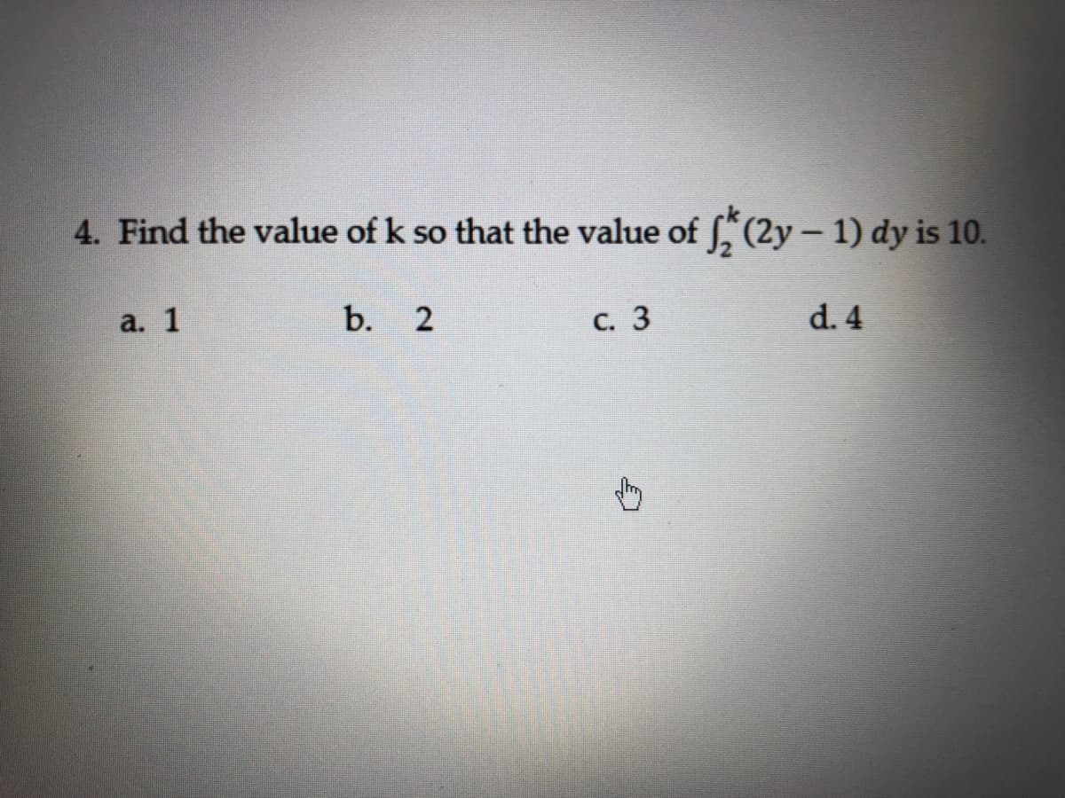 4. Find the value of k so that the value of , (2y – 1) dy is 10.
a. 1
b. 2
с. 3
d. 4
