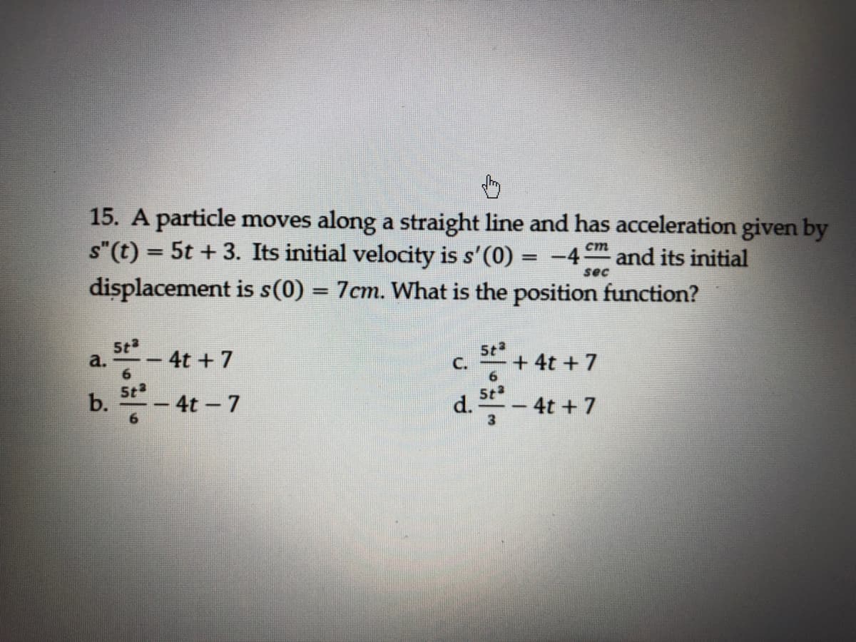 15. A particle moves along a straight line and has acceleration given by
s" (t) = 5t + 3. Its initial velocity is s'(0):
ст
and its initial
displacement is s(0) = 7cm. What is the position function?
-4-
%3D
sec
5t3
5t
a.
-4t +7
+ 4t +7
С.
6.
5t
b.
– 4t – 7
d.
- 4t + 7
