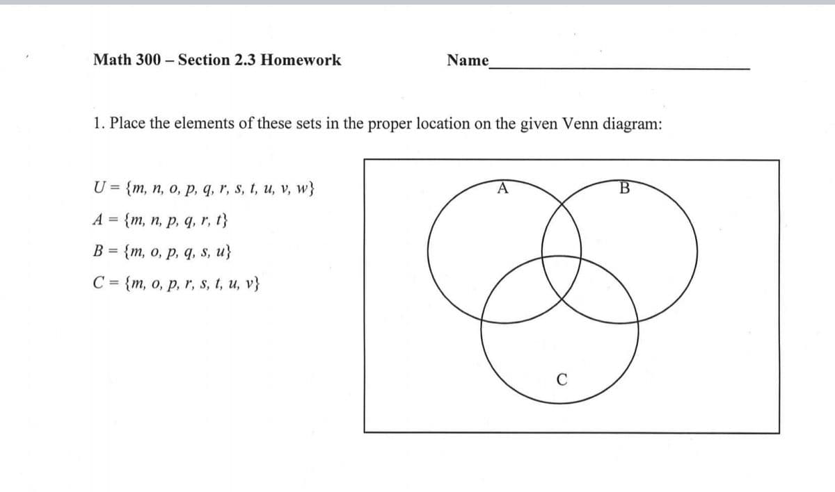 Math 300 – Section 2.3 Homework
Name
1. Place the elements of these sets in the proper location on the given Venn diagram:
U = {m, n, o, p, q, r, s, t, u, v, w}
B
А 3D {m, п, р, q, r, 1}
В %3D {m, о, р, q, s, u}
- {m, о, р, r, s, t, и, v}
C =
